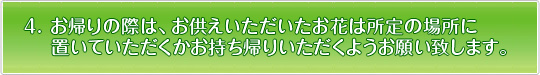 お帰りの際は、お供えいただいたお花は所定の場所に置いていただくかお持ち帰り下さるようお願い致します。