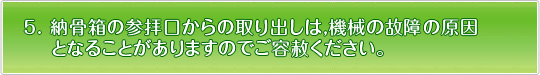 納骨箱の参拝口からの取り出しは、機械の故障の原因となることがありますのでご容赦下さい。