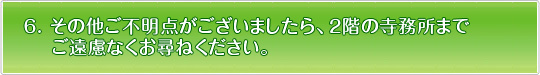 その他ご不明な点がございましたら、2階の寺務所までご遠慮無くお尋ね下さい。